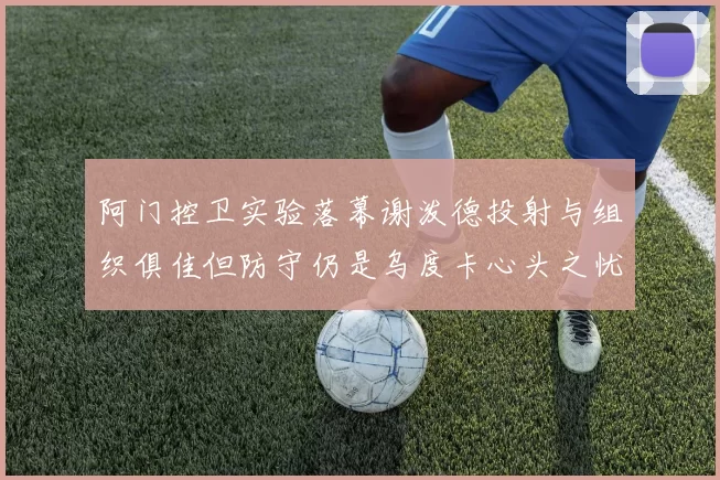 阿门控卫实验落幕谢泼德投射与组织俱佳但防守仍是乌度卡心头之忧