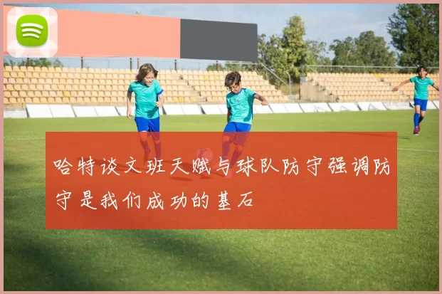 哈特谈文班天赋与球队防守强调防守是我们成功的基石