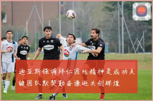 迪亚斯强调拜仁团结精神是成功关键团队默契勤奋谦逊共创辉煌