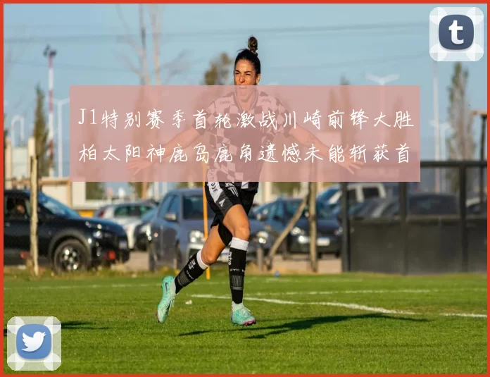 J1特别赛季首轮激战川崎前锋大胜柏太阳神鹿岛鹿角遗憾未能斩获首胜
