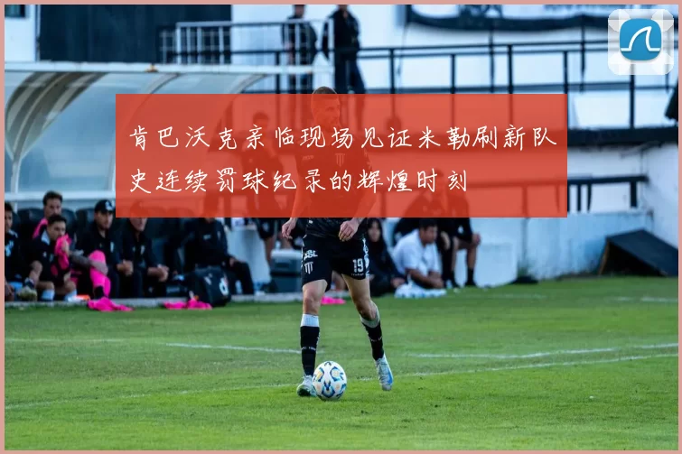 肯巴沃克亲临现场见证米勒刷新队史连续罚球纪录的辉煌时刻