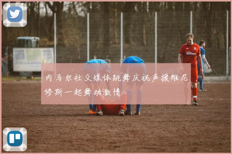 内马尔社交媒体跳舞庆祝声援维尼修斯一起舞动激情
