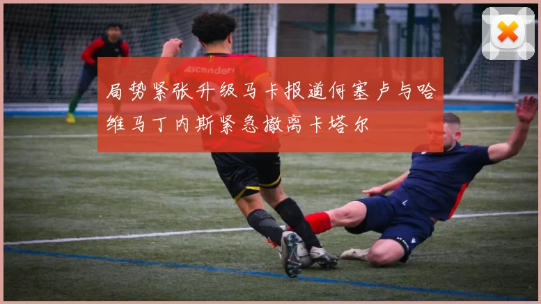 局势紧张升级马卡报道何塞卢与哈维马丁内斯紧急撤离卡塔尔