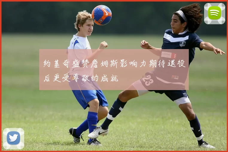 约基奇盛赞詹姆斯影响力期待退役后更受尊敬的成就