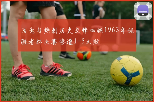 马竞与热刺历史交锋回顾1963年优胜者杯决赛惨遭1-5大败