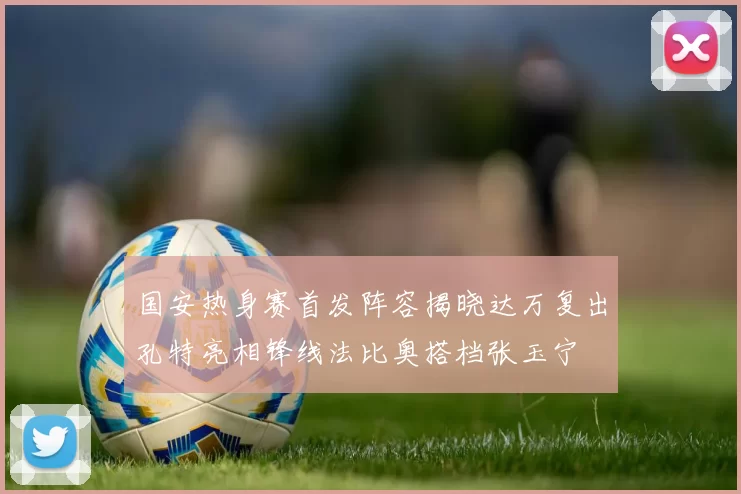 国安热身赛首发阵容揭晓达万复出孔特亮相锋线法比奥搭档张玉宁