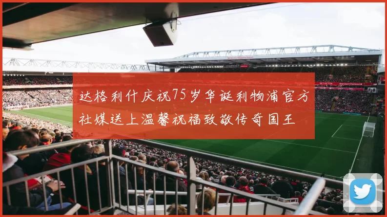 达格利什庆祝75岁华诞利物浦官方社媒送上温馨祝福致敬传奇国王