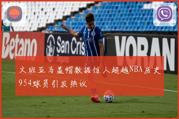文班亚马盖帽数据惊人超越NBA历史954球员引发热议