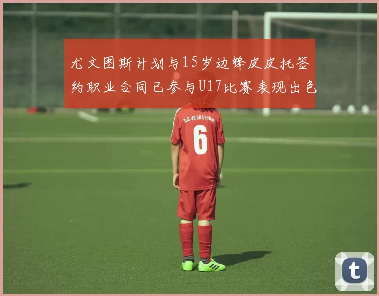 尤文图斯计划与15岁边锋皮皮托签约职业合同已参与U17比赛表现出色