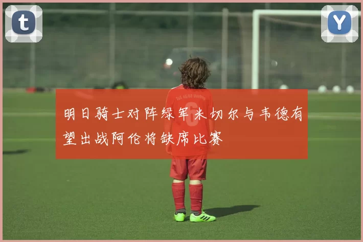 明日骑士对阵绿军米切尔与韦德有望出战阿伦将缺席比赛