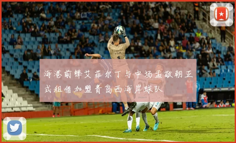 海港前锋艾菲尔丁与中场孟敬朝正式租借加盟青岛西海岸球队