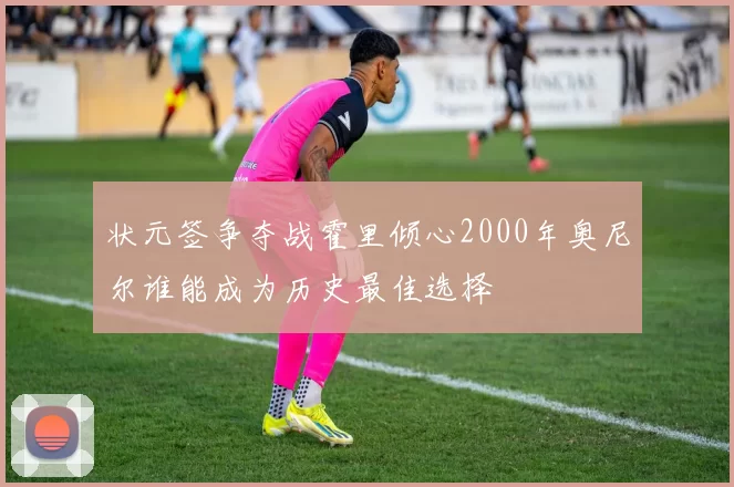 状元签争夺战霍里倾心2000年奥尼尔谁能成为历史最佳选择