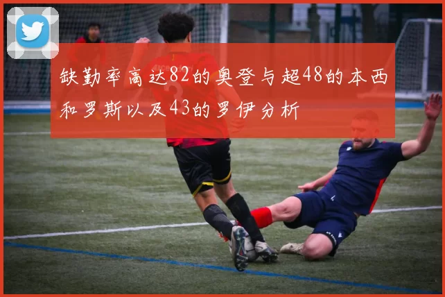 缺勤率高达82的奥登与超48的本西和罗斯以及43的罗伊分析